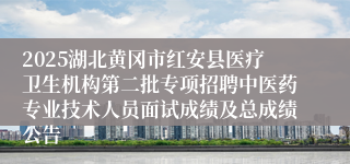 2025湖北黄冈市红安县医疗卫生机构第二批专项招聘中医药专业技术人员面试成绩及总成绩公告