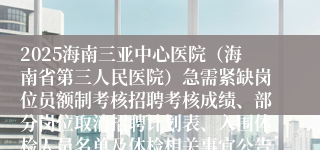 2025海南三亚中心医院（海南省第三人民医院）急需紧缺岗位员额制考核招聘考核成绩、部分岗位取消招聘计划表、入围体检人员名单及体检相关事宜公告（第4号）