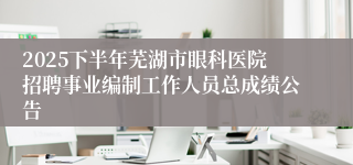 2025下半年芜湖市眼科医院招聘事业编制工作人员总成绩公告
