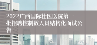 2022广西国际壮医医院第一批招聘控制数人员结构化面试公告