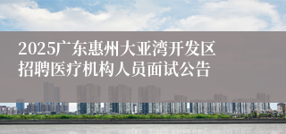 2025广东惠州大亚湾开发区招聘医疗机构人员面试公告