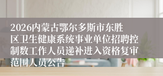 2026内蒙古鄂尔多斯市东胜区卫生健康系统事业单位招聘控制数工作人员递补进入资格复审范围人员公告