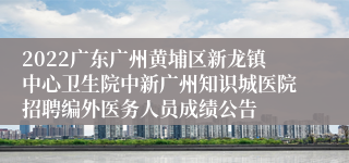 2022广东广州黄埔区新龙镇中心卫生院中新广州知识城医院招聘编外医务人员成绩公告