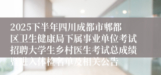 2025下半年四川成都市郫都区卫生健康局下属事业单位考试招聘大学生乡村医生考试总成绩暨进入体检名单及相关公告