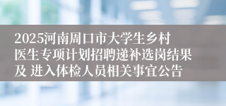 2025河南周口市大学生乡村医生专项计划招聘递补选岗结果及 进入体检人员相关事宜公告