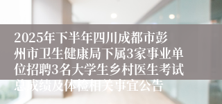 2025年下半年四川成都市彭州市卫生健康局下属3家事业单位招聘3名大学生乡村医生考试总成绩及体检相关事宜公告