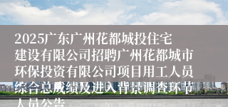 2025广东广州花都城投住宅建设有限公司招聘广州花都城市环保投资有限公司项目用工人员综合总成绩及进入背景调查环节人员公告