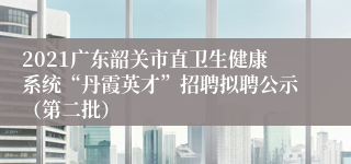2021广东韶关市直卫生健康系统“丹霞英才”招聘拟聘公示（第二批）