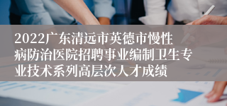 2022广东清远市英德市慢性病防治医院招聘事业编制卫生专业技术系列高层次人才成绩