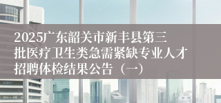 2025广东韶关市新丰县第三批医疗卫生类急需紧缺专业人才招聘体检结果公告(一)