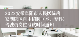 2022安徽阜阳市人民医院岳家湖院区自主招聘（本、专科）驾驶员岗位考试时间通知