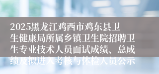 2025黑龙江鸡西市鸡东县卫生健康局所属乡镇卫生院招聘卫生专业技术人员面试成绩、总成绩及拟进入考核与体检人员公示