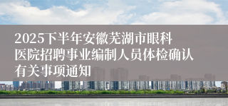 2025下半年安徽芜湖市眼科医院招聘事业编制人员体检确认有关事项通知