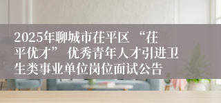 2025年聊城市茌平区 “茌平优才” 优秀青年人才引进卫生类事业单位岗位面试公告