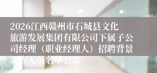 2026江西赣州市石城县文化旅游发展集团有限公司下属子公司经理(职业经理人)招聘背景调查人员名单公示