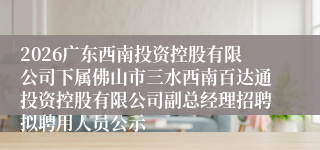 2026广东西南投资控股有限公司下属佛山市三水西南百达通投资控股有限公司副总经理招聘拟聘用人员公示