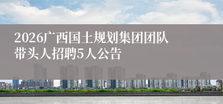 2026广西国土规划集团团队带头人招聘5人公告