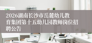 2026湖南长沙市岳麓幼儿教育集团第十五幼儿园教师岗位招聘公告