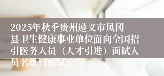 2025年秋季贵州遵义市凤冈县卫生健康事业单位面向全国招引医务人员(人才引进)面试人员名单暨面试公告