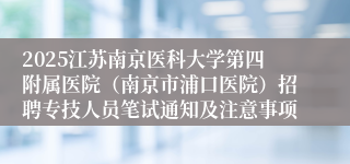 2025江苏南京医科大学第四附属医院(南京市浦口医院)招聘专技人员笔试通知及注意事项