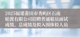 2025福建莆田市秀屿区石南轮渡有限公司招聘普通船员面试成绩、总成绩及拟入围体检人员公告