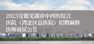 2025安徽芜湖市中西医结合医院（湾沚区总医院）招聘麻醉医师面试公告