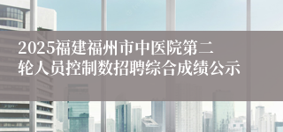 2025福建福州市中医院第二轮人员控制数招聘综合成绩公示