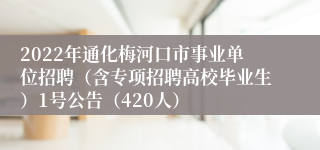 2022年通化梅河口市事业单位招聘（含专项招聘高校毕业生）1号公告（420人）