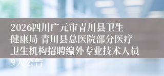 2026四川广元市青川县卫生健康局 青川县总医院部分医疗卫生机构招聘编外专业技术人员9人公告