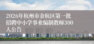 2026年杭州市余杭区第一批招聘中小学事业编制教师300人公告