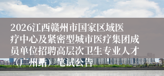 2026江西赣州市国家区域医疗中心及紧密型城市医疗集团成员单位招聘高层次卫生专业人才（广州站）笔试公告