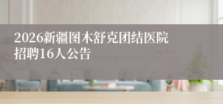 2026新疆图木舒克团结医院招聘16人公告