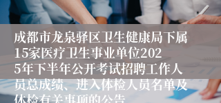 成都市龙泉驿区卫生健康局下属15家医疗卫生事业单位2025年下半年公开考试招聘工作人员总成绩、进入体检人员名单及体检有关事项的公告