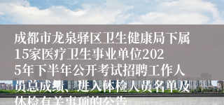 成都市龙泉驿区卫生健康局下属15家医疗卫生事业单位2025年下半年公开考试招聘工作人员总成绩、进入体检人员名单及体检有关事项的公告
