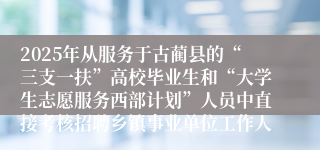 2025年从服务于古蔺县的“三支一扶”高校毕业生和“大学生志愿服务西部计划”人员中直接考核招聘乡镇事业单位工作人