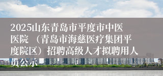 2025山东青岛市平度市中医医院 (青岛市海慈医疗集团平度院区)招聘高级人才拟聘用人员公示