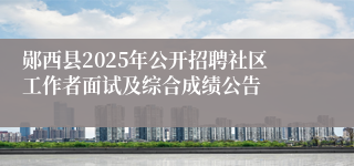 郧西县2025年公开招聘社区工作者面试及综合成绩公告