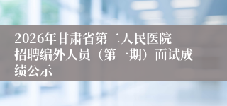 2026年甘肃省第二人民医院招聘编外人员(第一期)面试成绩公示