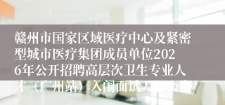 赣州市国家区域医疗中心及紧密型城市医疗集团成员单位2026年公开招聘高层次卫生专业人才(广州站)入闱面试人员公告