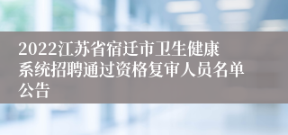 2022江苏省宿迁市卫生健康系统招聘通过资格复审人员名单公告