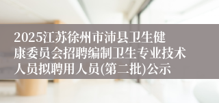 2025江苏徐州市沛县卫生健康委员会招聘编制卫生专业技术人员拟聘用人员(第二批)公示