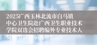 2025广西玉林北流市白马镇中心卫生院赴广西卫生职业技术学院双选会招聘编外专业技术人员聘用前公示(一)