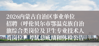 2026内蒙古自治区事业单位招聘(呼伦贝尔市鄂温克族自治旗综合类岗位及卫生专业技术人员岗位)考试总成绩和体检公告