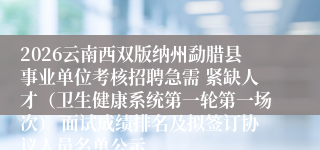 2026云南西双版纳州勐腊县事业单位考核招聘急需 紧缺人才（卫生健康系统第一轮第一场次） 面试成绩排名及拟签订协议人员名单公示