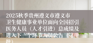 2025秋季贵州遵义市遵义市卫生健康事业单位面向全国招引医务人员(人才引进)总成绩及进入下一个环节人员公告(第一批)