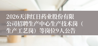 2026天津红日药业股份有限公司招聘生产中心生产技术岗(生产工艺岗)等岗位9人公告