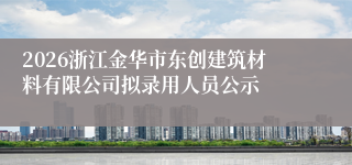 2026浙江金华市东创建筑材料有限公司拟录用人员公示