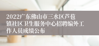 2022广东佛山市三水区芦苞镇社区卫生服务中心招聘编外工作人员成绩公布