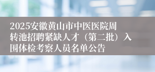 2025安徽黄山市中医医院周转池招聘紧缺人才(第二批)入围体检考察人员名单公告