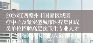 2026江西赣州市国家区域医疗中心及紧密型城市医疗集团成员单位招聘高层次卫生专业人才（广州站）入闱签约人员名单及其他公告